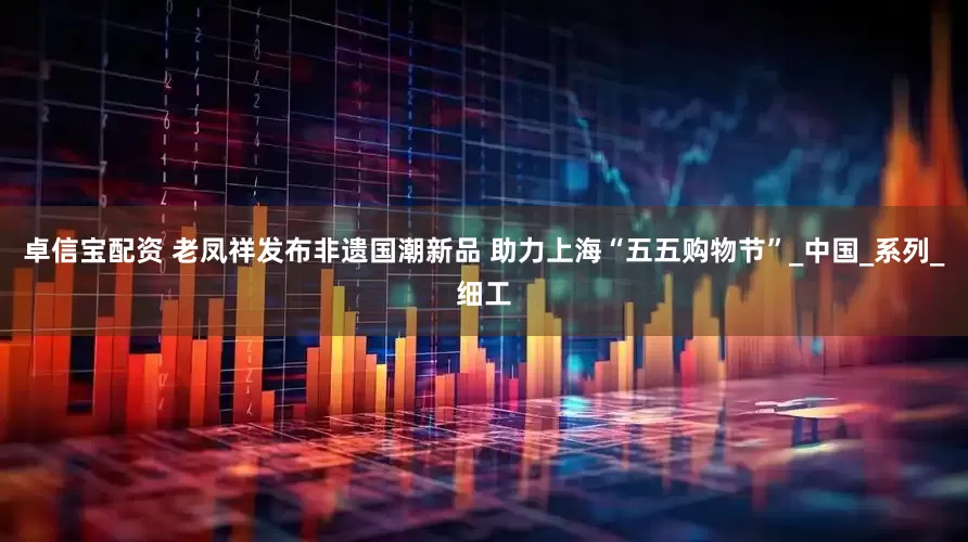 卓信宝配资 老凤祥发布非遗国潮新品 助力上海“五五购物节”_中国_系列_细工