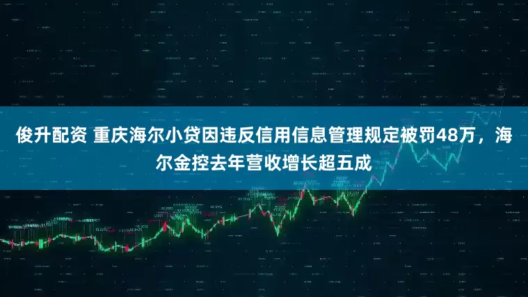 俊升配资 重庆海尔小贷因违反信用信息管理规定被罚48万，海尔金控去年营收增长超五成
