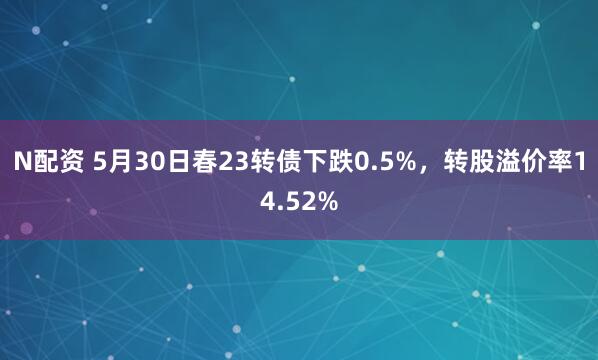 N配资 5月30日春23转债下跌0.5%，转股溢价率14.52%