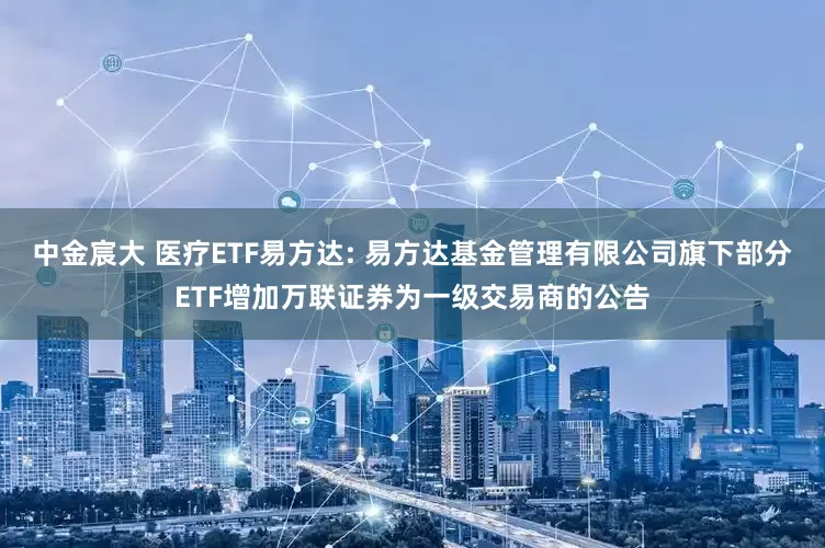 中金宸大 医疗ETF易方达: 易方达基金管理有限公司旗下部分ETF增加万联证券为一级交易商的公告