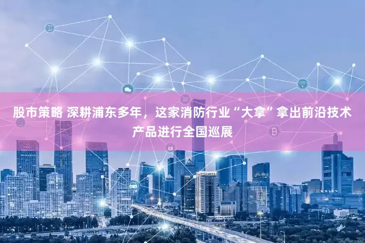 股市策略 深耕浦东多年，这家消防行业“大拿”拿出前沿技术产品进行全国巡展