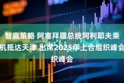 智赢策略 阿塞拜疆总统阿利耶夫乘机抵达天津 出席2025年上合组织峰会