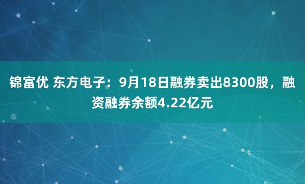 锦富优 东方电子：9月18日融券卖出8300股，融资融券余额4.22亿元