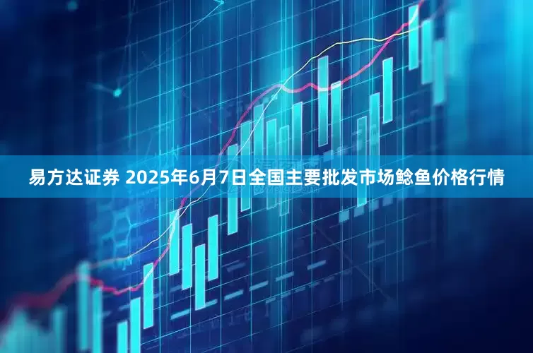 易方达证券 2025年6月7日全国主要批发市场鲶鱼价格行情