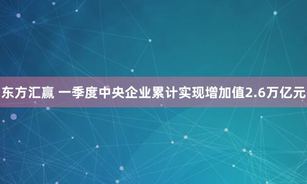 东方汇赢 一季度中央企业累计实现增加值2.6万亿元
