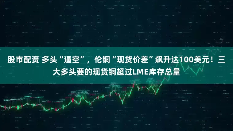 股市配资 多头“逼空”，伦铜“现货价差”飙升达100美元！三大多头要的现货铜超过LME库存总量