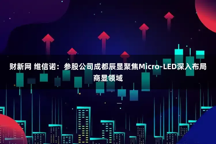 财新网 维信诺：参股公司成都辰显聚焦Micro-LED深入布局商显领域